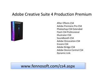 Adobe Creative Suite 4 Production Premium After Effects CS4 Adobe Premiere Pro CS4 Photoshop CS4 Extended Flash CS4 Professional Illustrator CS4 Soundbooth CS4 Adobe OnLocation CS4 Encore CS4 Adobe Bridge CS4 Adobe Device Central CS4 Dynamic Link www.fennosoft.com/cs4.aspx 