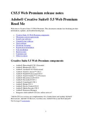 CS5.5 Web Premium release notes
Adobe® Creative Suite® 5.5 Web Premium
Read Me
Welcome to Creative Suite 5.5 Web Premium. This document contains late-breaking product
information, updates, and troubleshooting tips.












Creative Suite 5.5 Web Premium components
Minimum system requirements
Install your software
Uninstall your software
Trial software
Electronic licensing
Registration information
Font installation
Known issues
Customer care
Other resources

Creative Suite 5.5 Web Premium components















Adobe® Photoshop® CS5.1 Extended
Adobe® Illustrator® CS5.1
Adobe® Acrobat® 10.0 Professional
Adobe® Flash® Catalyst™ CS5.5
Adobe® Flash® Professional CS5.5
Adobe® Flash® Builder™ 4.5 Premium
Adobe® Dreamweaver® CS5.5
Adobe® Fireworks® CS5.1
Adobe® Contribute® CS5.1
Adobe® Bridge CS5.1
Adobe® Device Central CS5.5
Adobe® Media Encoder CS5.5
Adobe® Extension Manager
Integrates with Adobe® CS Live online services*

*Adobe CS Live services are complimentary for a limited time and include Adobe®
BrowserLab, Adobe® CS Review, Acrobat.com, Adobe® Story and SiteCatalyst®
NetAverages† Learn more.

1

 
