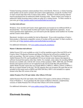 Volume licensing customers cannot purchase from a trial directly. However, a volume licensing
serial number can be used to serialize all Creative Suite applications, except the Acrobat 9 trial
or retail versions that ship with a Creative Suite edition. Acrobat 9 volume licensing software
must be purchased from an authorized Adobe licensing center. Please contact your reseller or
authorized Adobe licensing center to place an order for a volume license. To find a reseller in
your area, go to http://partners.adobe.com/resellerfinder/na/reseller.jsp.
Acrobat trial software
Windows: Your Acrobat and Creative Suite applications are located on two different DVDs or
download files. You must install Acrobat and Creative Suite applications separately. If you
wish to purchase these applications, you will need to provide separate serial numbers for Acrobat
and the Creative Suite edition.
Macintosh: Acrobat is not available for trial on Macintosh. If you wish to purchase a Creative
Suite product, a Macintosh compatible version of Acrobat will be provided. To find a reseller in
your area, go to http://partners.adobe.com/resellerfinder/na/reseller.jsp.
For additional information, visit www.adobe.com/go/a9_installation
Master Collection trial software
Adobe Encore CS5 is not available as a trial. It will be installed as part of the trial DVD set for
Creative Suite 5 Production Premium and Master Collection but will not be available for use
until you purchase. The trial versions of Adobe After Effects CS5, Flash Professional CS5,
Adobe Premiere Pro CS5, and Soundbooth CS5 do not include some features that depend on
software licensed from parties other than Adobe. For example, some codecs for encoding MPEG
formats are available only with the full version of these products. HDV, XDCAM, and AVCHD
formats and sequence presets are not supported in the trial for both Mac OS and Windows.
Adobe Media Encoder export does not include MPEG-4, MPEG-2, MPEG-2 DVD, or MPEG-2
Blu-ray as export formats in the trial. The file importer does not recognize file types that are not
included in trial mode (such as MPEG and XDCAM files). HDV is not included as a capture
format in the Mac OS version of the trial.
Adobe Premiere Pro CS5 and Adobe After Effects CS5 trial
Adobe Premiere Pro CS5 and Adobe After Effects CS5 require a 64-bit edition of Windows
Vista or Windows 7. If you purchase the full version of Master Collection, complimentary
versions of Adobe Premiere Pro CS4 and After Effects CS4 will be included.
For additional information, visit www.adobe.com/go/32bit_installation
Electronic licensing
 