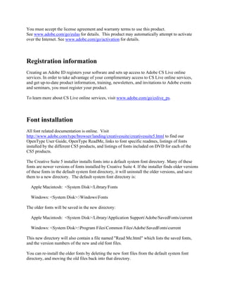 You must accept the license agreement and warranty terms to use this product.
See www.adobe.com/go/eulas for details. This product may automatically attempt to activate
over the Internet. See www.adobe.com/go/activation for details.
Registration information
Creating an Adobe ID registers your software and sets up access to Adobe CS Live online
services. In order to take advantage of your complimentary access to CS Live online services,
and get up-to-date product information, training, newsletters, and invitations to Adobe events
and seminars, you must register your product.
To learn more about CS Live online services, visit www.adobe.com/go/cslive_ps.
Font installation
All font related documentation is online. Visit
http://www.adobe.com/type/browser/landing/creativesuite/creativesuite5.html to find our
OpenType User Guide, OpenType ReadMe, links to font specific readmes, listings of fonts
installed by the different CS5 products, and listings of fonts included on DVD for each of the
CS5 products.
The Creative Suite 5 installer installs fonts into a default system font directory. Many of these
fonts are newer versions of fonts installed by Creative Suite 4. If the installer finds older versions
of these fonts in the default system font directory, it will uninstall the older versions, and save
them to a new directory. The default system font directory is:
Apple Macintosh: <System Disk>/Library/Fonts
Windows: <System Disk>:WindowsFonts
The older fonts will be saved in the new directory:
Apple Macintosh: <System Disk>/Library/Application Support/Adobe/SavedFonts/current
Windows: <System Disk>:Program FilesCommon FilesAdobeSavedFontscurrent
This new directory will also contain a file named "Read Me.html" which lists the saved fonts,
and the version numbers of the new and old font files.
You can re-install the older fonts by deleting the new font files from the default system font
directory, and moving the old files back into that directory.
 