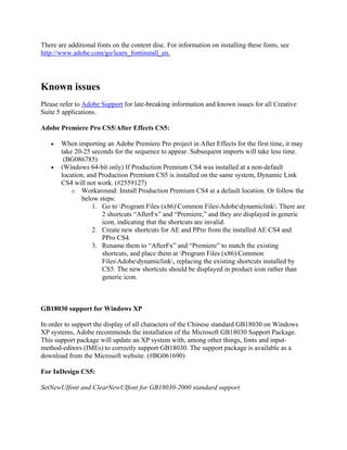 There are additional fonts on the content disc. For information on installing these fonts, see
http://www.adobe.com/go/learn_fontinstall_en.
Known issues
Please refer to Adobe Support for late-breaking information and known issues for all Creative
Suite 5 applications.
Adobe Premiere Pro CS5/After Effects CS5:
• When importing an Adobe Premiere Pro project in After Effects for the first time, it may
take 20-25 seconds for the sequence to appear. Subsequent imports will take less time.
(BG086785)
• (Windows 64-bit only) If Production Premium CS4 was installed at a non-default
location, and Production Premium CS5 is installed on the same system, Dynamic Link
CS4 will not work. (#2559127)
o Workaround: Install Production Premium CS4 at a default location. Or follow the
below steps:
1. Go to Program Files (x86)Common FilesAdobedynamiclink. There are
2 shortcuts “AfterFx” and “Premiere,” and they are displayed in generic
icon, indicating that the shortcuts are invalid.
2. Create new shortcuts for AE and PPro from the installed AE CS4 and
PPro CS4.
3. Rename them to “AfterFx” and “Premiere” to match the existing
shortcuts, and place them at Program Files (x86)Common
FilesAdobedynamiclink, replacing the existing shortcuts installed by
CS5. The new shortcuts should be displayed in product icon rather than
generic icon.
GB18030 support for Windows XP
In order to support the display of all characters of the Chinese standard GB18030 on Windows
XP systems, Adobe recommends the installation of the Microsoft GB18030 Support Package.
This support package will update an XP system with, among other things, fonts and input-
method-editors (IMEs) to correctly support GB18030. The support package is available as a
download from the Microsoft website. (#BG061690)
For InDesign CS5:
SetNewUIfont and ClearNewUIfont for GB18030-2000 standard support
 