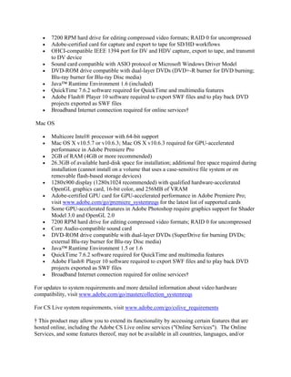 • 7200 RPM hard drive for editing compressed video formats; RAID 0 for uncompressed
• Adobe-certified card for capture and export to tape for SD/HD workflows
• OHCI-compatible IEEE 1394 port for DV and HDV capture, export to tape, and transmit
to DV device
• Sound card compatible with ASIO protocol or Microsoft Windows Driver Model
• DVD-ROM drive compatible with dual-layer DVDs (DVD+-R burner for DVD burning;
Blu-ray burner for Blu-ray Disc media)
• Java™ Runtime Environment 1.6 (included)
• QuickTime 7.6.2 software required for QuickTime and multimedia features
• Adobe Flash® Player 10 software required to export SWF files and to play back DVD
projects exported as SWF files
• Broadband Internet connection required for online services†
Mac OS
• Multicore Intel® processor with 64-bit support
• Mac OS X v10.5.7 or v10.6.3; Mac OS X v10.6.3 required for GPU-accelerated
performance in Adobe Premiere Pro
• 2GB of RAM (4GB or more recommended)
• 26.3GB of available hard-disk space for installation; additional free space required during
installation (cannot install on a volume that uses a case-sensitive file system or on
removable flash-based storage devices)
• 1280x900 display (1280x1024 recommended) with qualified hardware-accelerated
OpenGL graphics card, 16-bit color, and 256MB of VRAM
• Adobe-certified GPU card for GPU-accelerated performance in Adobe Premiere Pro;
visit www.adobe.com/go/premiere_systemreqs for the latest list of supported cards
• Some GPU-accelerated features in Adobe Photoshop require graphics support for Shader
Model 3.0 and OpenGL 2.0
• 7200 RPM hard drive for editing compressed video formats; RAID 0 for uncompressed
• Core Audio-compatible sound card
• DVD-ROM drive compatible with dual-layer DVDs (SuperDrive for burning DVDs;
external Blu-ray burner for Blu-ray Disc media)
• Java™ Runtime Environment 1.5 or 1.6
• QuickTime 7.6.2 software required for QuickTime and multimedia features
• Adobe Flash® Player 10 software required to export SWF files and to play back DVD
projects exported as SWF files
• Broadband Internet connection required for online services†
For updates to system requirements and more detailed information about video hardware
compatibility, visit www.adobe.com/go/mastercollection_systemreqs
For CS Live system requirements, visit www.adobe.com/go/cslive_requirements
† This product may allow you to extend its functionality by accessing certain features that are
hosted online, including the Adobe CS Live online services ("Online Services"). The Online
Services, and some features thereof, may not be available in all countries, languages, and/or
 