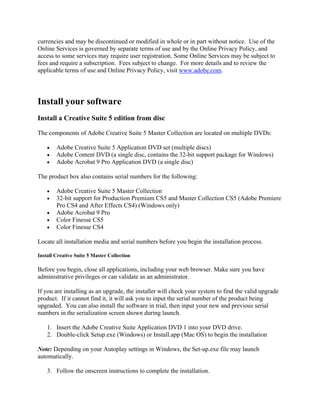 currencies and may be discontinued or modified in whole or in part without notice. Use of the
Online Services is governed by separate terms of use and by the Online Privacy Policy, and
access to some services may require user registration. Some Online Services may be subject to
fees and require a subscription. Fees subject to change. For more details and to review the
applicable terms of use and Online Privacy Policy, visit www.adobe.com.
Install your software
Install a Creative Suite 5 edition from disc
The components of Adobe Creative Suite 5 Master Collection are located on multiple DVDs:
• Adobe Creative Suite 5 Application DVD set (multiple discs)
• Adobe Content DVD (a single disc, contains the 32-bit support package for Windows)
• Adobe Acrobat 9 Pro Application DVD (a single disc)
The product box also contains serial numbers for the following:
• Adobe Creative Suite 5 Master Collection
• 32-bit support for Production Premium CS5 and Master Collection CS5 (Adobe Premiere
Pro CS4 and After Effects CS4) (Windows only)
• Adobe Acrobat 9 Pro
• Color Finesse CS5
• Color Finesse CS4
Locate all installation media and serial numbers before you begin the installation process.
Install Creative Suite 5 Master Collection
Before you begin, close all applications, including your web browser. Make sure you have
administrative privileges or can validate as an administrator.
If you are installing as an upgrade, the installer will check your system to find the valid upgrade
product. If it cannot find it, it will ask you to input the serial number of the product being
upgraded. You can also install the software in trial, then input your new and previous serial
numbers in the serialization screen shown during launch.
1. Insert the Adobe Creative Suite Application DVD 1 into your DVD drive.
2. Double-click Setup.exe (Windows) or Install.app (Mac OS) to begin the installation
Note: Depending on your Autoplay settings in Windows, the Set-up.exe file may launch
automatically.
3. Follow the onscreen instructions to complete the installation.
 