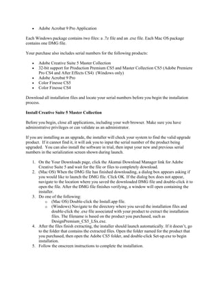 • Adobe Acrobat 9 Pro Application
Each Windows package contains two files: a .7z file and an .exe file. Each Mac OS package
contains one DMG file.
Your purchase also includes serial numbers for the following products:
• Adobe Creative Suite 5 Master Collection
• 32-bit support for Production Premium CS5 and Master Collection CS5 (Adobe Premiere
Pro CS4 and After Effects CS4) (Windows only)
• Adobe Acrobat 9 Pro
• Color Finesse CS5
• Color Finesse CS4
Download all installation files and locate your serial numbers before you begin the installation
process.
Install Creative Suite 5 Master Collection
Before you begin, close all applications, including your web browser. Make sure you have
administrative privileges or can validate as an administrator.
If you are installing as an upgrade, the installer will check your system to find the valid upgrade
product. If it cannot find it, it will ask you to input the serial number of the product being
upgraded. You can also install the software in trial, then input your new and previous serial
numbers in the serialization screen shown during launch.
1. On the Your Downloads page, click the Akamai Download Manager link for Adobe
Creative Suite 5 and wait for the file or files to completely download.
2. (Mac OS) When the DMG file has finished downloading, a dialog box appears asking if
you would like to launch the DMG file. Click OK. If the dialog box does not appear,
navigate to the location where you saved the downloaded DMG file and double-click it to
open the file. After the DMG file finishes verifying, a window will open containing the
installer.
3. Do one of the following:
o (Mac OS) Double-click the Install.app file.
o (Windows) Navigate to the directory where you saved the installation files and
double-click the .exe file associated with your product to extract the installation
files. The filename is based on the product you purchased, such as
DesignPremium_CS5_LSx.exe.
4. After the files finish extracting, the installer should launch automatically. If it doesn’t, go
to the folder that contains the extracted files. Open the folder named for the product that
you purchased, then open the Adobe CS5 folder, and double-click Set-up.exe to begin
installation.
5. Follow the onscreen instructions to complete the installation.
 