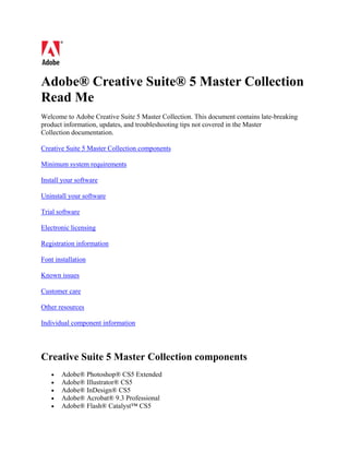 Adobe® Creative Suite® 5 Master Collection
Read Me
Welcome to Adobe Creative Suite 5 Master Collection. This document contains late-breaking
product information, updates, and troubleshooting tips not covered in the Master
Collection documentation.

Creative Suite 5 Master Collection components

Minimum system requirements

Install your software

Uninstall your software

Trial software

Electronic licensing

Registration information

Font installation

Known issues

Customer care

Other resources

Individual component information




Creative Suite 5 Master Collection components
   •   Adobe® Photoshop® CS5 Extended
   •   Adobe® Illustrator® CS5
   •   Adobe® InDesign® CS5
   •   Adobe® Acrobat® 9.3 Professional
   •   Adobe® Flash® Catalyst™ CS5
 