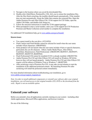 3. Navigate to the location where you saved the downloaded files.
   4. Double-click AfterEffects_PremierePro_CS4_ALL.exe to extract the installation files.
      After the files finish extracting, the installer should launch automatically. If the installer
      does not start automatically, locate the folder that contains the extracted files. Open the
      Adobe Premiere Pro and After Effects CS4, 32-bit support for CS5 folder, open the
      Adobe CS4 folder, and double-click Setup.exe.
   5. Follow the onscreen instructions to install the 32-bit support package.
   6. When prompted to enter a serial number, enter your 32-bit support for CS5 Production
      Premium and Master Collection serial number to complete the installation.

For additional CS5 installation help, go to www.adobe.com/go/cs5install/

Known issues

   •   You cannot install to the root drive. (#2316924)
   •   Flash Catalyst and Flash Builder cannot be selected for install when the user name
       includes 4-byte characters. (#BG095682)
   •   Some products will not launch when the user name includes 4-byte or special characters,
       particularly the yen (¥) character. Affects Adobe Media Player, After Effects,
       Contribute, Dreamweaver, Flash Professional. (#BG081099, BG095671, BG094597,
       BG094587, BG095729, BG089964)
   •   Flash Professional CS4 cannot be installed if CS5 is already installed. (#BG092750)
   •   Adobe Premiere Pro CS5 and After Effects CS5 will install on Windows XP 64-bit,
       however they will not launch properly. Adobe Premiere Pro CS5 and After Effects CS5
       require a 64-bit edition of Windows Vista or Windows 7. (BG097289)
   •   After serializing a trial of Premiere Pro CS5, it may take several minutes to start the
       installation of the additional protected content. Re-launching Premiere Pro after
       serializing will install the protected content immediately.

For more detailed information about troubleshooting your installation, go to
www.adobe.com/go/support_loganalyzer.

Note: In order to install additional components or reinstall your software after your original
installation, you will need access to the original installer (CD, DVD or the download from the
web). Repair is not an available option.




Uninstall your software
Before you uninstall, close all applications currently running on your system—including other
Adobe applications, Microsoft Office applications, and browser windows.

Do one of the following:
 