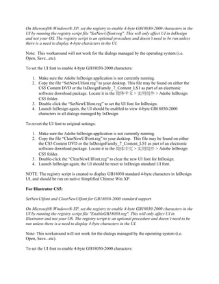 On Microsoft® Windows® XP, set the registry to enable 4-byte GB18030-2000 characters in the
UI by running the registry script file "SetNewUIfont.reg". This will only affect UI in InDesign
and not your OS. The registry script is an optional procedure and doesn’t need to be run unless
there is a need to display 4-byte characters in the UI.

Note: This workaround will not work for the dialogs managed by the operating system (i.e.
Open, Save...etc).

To set the UI font to enable 4-byte GB18030-2000 characters:

   1. Make sure the Adobe InDesign application is not currently running.
   2. Copy the file “SetNewUIfont.reg” to your desktop. This file may be found on either the
      CS5 Content DVD or the InDesignFamily_7_Content_LS1 as part of an electronic
      software download package. Locate it in the 简体中文 > 实用组件 > Adobe InDesign
      CS5 folder.
   3. Double click the “SetNewUIfont.reg” to set the UI font for InDesign.
   4. Launch InDesign again, the UI should be enabled to view 4-byte GB18030-2000
      characters in all dialogs managed by InDesign.

To revert the UI font to original settings:

   1. Make sure the Adobe InDesign application is not currently running.
   2. Copy the file “ClearNewUIFont.reg” to your desktop. This file may be found on either
      the CS5 Content DVD or the InDesignFamily_7_Content_LS1 as part of an electronic
      software download package. Locate it in the 简体中文 > 实用组件 > Adobe InDesign
      CS5 folder.
   3. Double-click the “ClearNewUIFont.reg” to clear the new UI font for InDesign.
   4. Launch InDesign again, the UI should be reset to InDesign standard UI font.

NOTE: The registry script is created to display GB18030 standard 4-byte characters in InDesign
UI, and should be run on native Simplified Chinese Win XP.

For Illustrator CS5:

SetNewUIfont and ClearNewUIfont for GB18030-2000 standard support

On Microsoft® Windows® XP, set the registry to enable 4-byte GB18030-2000 characters in the
UI by running the registry script file "EnableGB18030.reg". This will only affect UI in
Illustrator and not your OS. The registry script is an optional procedure and doesn’t need to be
run unless there is a need to display 4-byte characters in the UI.

Note: This workaround will not work for the dialogs managed by the operating system (i.e.
Open, Save...etc).

To set the UI font to enable 4-byte GB18030-2000 characters:
 