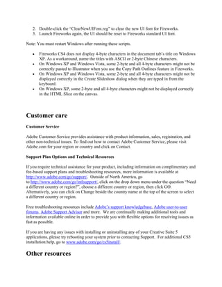 2. Double-click the “ClearNewUIFont.reg” to clear the new UI font for Fireworks.
   3. Launch Fireworks again, the UI should be reset to Fireworks standard UI font.

Note: You must restart Windows after running these scripts.

   •   Fireworks CS4 does not display 4-byte characters in the document tab’s title on Windows
       XP. As a workaround, name the titles with ASCII or 2-byte Chinese characters.
   •   On Windows XP and Windows Vista, some 2-byte and all 4-byte characters might not be
       correctly pasted to Illustrator when you use the Copy Path Outlines feature in Fireworks.
   •   On Windows XP and Windows Vista, some 2-byte and all 4-byte characters might not be
       displayed correctly in the Create Slideshow dialog when they are typed in from the
       keyboard.
   •   On Windows XP, some 2-byte and all 4-byte characters might not be displayed correctly
       in the HTML Slice on the canvas.




Customer care
Customer Service

Adobe Customer Service provides assistance with product information, sales, registration, and
other non-technical issues. To find out how to contact Adobe Customer Service, please visit
Adobe.com for your region or country and click on Contact.

Support Plan Options and Technical Resources

If you require technical assistance for your product, including information on complimentary and
fee-based support plans and troubleshooting resources, more information is available at
http://www.adobe.com/go/support/. Outside of North America, go
to http://www.adobe.com/go/intlsupport/, click on the drop down menu under the question “Need
a different country or region?”, choose a different country or region, then click GO.
Alternatively, you can click on Change beside the country name at the top of the screen to select
a different country or region.

Free troubleshooting resources include Adobe’s support knowledgebase, Adobe user-to-user
forums, Adobe Support Advisor and more. We are continually making additional tools and
information available online in order to provide you with flexible options for resolving issues as
fast as possible.

If you are having any issues with installing or uninstalling any of your Creative Suite 5
applications, please try rebooting your system prior to contacting Support. For additional CS5
installation help, go to www.adobe.com/go/cs5install/.

Other resources
 