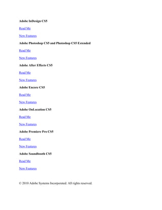 Adobe InDesign CS5

Read Me

New Features

Adobe Photoshop CS5 and Photoshop CS5 Extended

Read Me

New Features

Adobe After Effects CS5

Read Me

New Features

Adobe Encore CS5

Read Me

New Features

Adobe OnLocation CS5

Read Me

New Features

Adobe Premiere Pro CS5

Read Me

New Features

Adobe Soundbooth CS5

Read Me

New Features



© 2010 Adobe Systems Incorporated. All rights reserved.
 