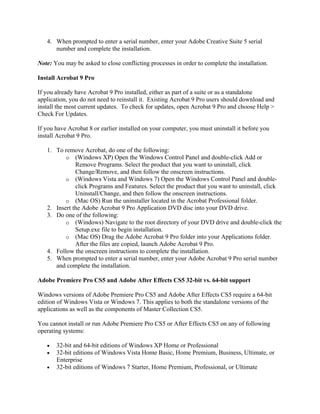 4. When prompted to enter a serial number, enter your Adobe Creative Suite 5 serial
      number and complete the installation.

Note: You may be asked to close conflicting processes in order to complete the installation.

Install Acrobat 9 Pro

If you already have Acrobat 9 Pro installed, either as part of a suite or as a standalone
application, you do not need to reinstall it. Existing Acrobat 9 Pro users should download and
install the most current updates. To check for updates, open Acrobat 9 Pro and choose Help >
Check For Updates.

If you have Acrobat 8 or earlier installed on your computer, you must uninstall it before you
install Acrobat 9 Pro.

   1. To remove Acrobat, do one of the following:
          o (Windows XP) Open the Windows Control Panel and double-click Add or
              Remove Programs. Select the product that you want to uninstall, click
              Change/Remove, and then follow the onscreen instructions.
          o (Windows Vista and Windows 7) Open the Windows Control Panel and double-
              click Programs and Features. Select the product that you want to uninstall, click
              Uninstall/Change, and then follow the onscreen instructions.
          o (Mac OS) Run the uninstaller located in the Acrobat Professional folder.
   2. Insert the Adobe Acrobat 9 Pro Application DVD disc into your DVD drive.
   3. Do one of the following:
          o (Windows) Navigate to the root directory of your DVD drive and double-click the
              Setup.exe file to begin installation.
          o (Mac OS) Drag the Adobe Acrobat 9 Pro folder into your Applications folder.
              After the files are copied, launch Adobe Acrobat 9 Pro.
   4. Follow the onscreen instructions to complete the installation.
   5. When prompted to enter a serial number, enter your Adobe Acrobat 9 Pro serial number
      and complete the installation.

Adobe Premiere Pro CS5 and Adobe After Effects CS5 32-bit vs. 64-bit support

Windows versions of Adobe Premiere Pro CS5 and Adobe After Effects CS5 require a 64-bit
edition of Windows Vista or Windows 7. This applies to both the standalone versions of the
applications as well as the components of Master Collection CS5.

You cannot install or run Adobe Premiere Pro CS5 or After Effects CS5 on any of following
operating systems:

   •   32-bit and 64-bit editions of Windows XP Home or Professional
   •   32-bit editions of Windows Vista Home Basic, Home Premium, Business, Ultimate, or
       Enterprise
   •   32-bit editions of Windows 7 Starter, Home Premium, Professional, or Ultimate
 