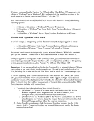 Windows versions of Adobe Premiere Pro CS5 and Adobe After Effects CS5 require a 64-bit
edition of Windows Vista or Windows 7. This applies to both the standalone versions of the
applications as well as the components of Master Collection CS5.

You cannot install or run Adobe Premiere Pro CS5 or After Effects CS5 on any of following
operating systems:

   •   32-bit and 64-bit editions of Windows XP Home or Professional
   •   32-bit editions of Windows Vista Home Basic, Home Premium, Business, Ultimate, or
       Enterprise
   •   32-bit editions of Windows 7 Starter, Home Premium, Professional, or Ultimate

32-bit vs. 64-bit support in Creative Suite 5

If you are using a 32-bit operating system, Adobe recommends that you upgrade to either:

   •   64-bit edition of Windows Vista Home Premium, Business, Ultimate, or Enterprise
   •   64-bit edition of Windows 7 Home Premium, Professional, or Ultimate

To ease the transition to a 64-bit operating system, Master Collection CS5 includes a support
package that contains 32-bit versions of Adobe Premiere Pro CS4 and After Effects CS4.

Until you upgrade to a compatible 64-bit operating system, you can install and use the 32-bit
support package included with your purchase. After you upgrade to a qualified 64-bit operating
system, you can install and use Adobe Premiere Pro CS5 and After Effects CS5.

Important: If you are upgrading from Production Premium CS4 or Master Collection CS4 you
can continue to use your existing installations of After Effects CS4 and Adobe Premiere Pro
CS4, including OnLocation and Encore. You do not need to install the 32-bit support package.

If you are upgrading from a standalone version of Adobe Premiere Pro CS4 or After Effects
CS4, you must uninstall it before you can install the 32-bit support package. This is because
standalone versions of Adobe Premiere Pro CS4 and After Effects CS4 do not include Dynamic
Link. To benefit from the workflow enhancements of Dynamic Link you must install the 32-bit
Support package included with your purchase.

   1. To uninstall Adobe Premiere Pro CS4 or After Effects CS4:
         o (Windows XP) Open the Windows Control Panel and double-click Add or
             Remove Programs. Select the product that you want to uninstall, click
             Change/Remove, and then follow the onscreen instructions.
         o (Windows Vista and Windows 7) Open the Windows Control Panel and double-
             click Programs and Features. Select the product that you want to uninstall, click
             Uninstall/Change, and then follow the onscreen instructions.
   2. On the Your Downloads page, click the Akamai Download Manager link for 32-bit
      support for CS5 Production Premium and Master Collection and wait for the files to
      completely download.
 