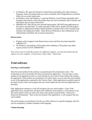 • In Windows XP, open the Windows Control Panel and double-click Add or Remove
Programs. Select the product that you want to uninstall, click Change/Remove, and then
follow the on-screen instructions.
• In Windows Vista and Windows 7, open the Windows Control Panel and double-click
Programs and Features. Select the product that you want to uninstall, click Uninstall, and
then follow the on-screen instructions.
• IMPORTANT: Mac OS has new uninstall functionality. DO NOT drag applications to
the trash to uninstall them. To safely uninstall on Mac OS X, double-click the product
installer in Applications/Utilities/Adobe Installers or double-click on the Uninstall alias
located in the Application folder. Select Remove Preferences, then Authenticate as an
Administrator and follow the on-screen instructions.
Known issues
• Products will not appear in the Deactivation screen until they have been launched.
(#BG091275)
• On Windows, uninstalling a CS4 product after installing a CS5 product may affect
registry entries for CS5. (#BG081801)
Note: If you want to install the product on a different computer, you must first deactivate the
software on your computer. To deactivate, choose Help > Deactivate.
Trial software
Entering a serial number
Enter the serial number for the software you purchased in the serialization screen. The
serialization screen will load the first time you launch the application. You can enter a serial
number for the application itself or a serial number for any Creative Suite edition that contains
the application. If the product you purchased is a Creative Suite, you can enter the serial number
in any of the applications contained in the Creative Suite. Other applications installed as part of
the same Creative Suite will recognize the new serial number the next time the applications are
launched.
Only applications running as a trial will recognize the new serial number. If any of the
applications have already been serialized with a different serial number, it will continue to use
that serial number until you remove the older serial number using the Help > Deactivate >
Deactivate Permanently. Then on the next launch of the application, it will recognize the new
serial number.
The serial number you purchased is for the use of the software in a specific language, and will
only be accepted by a product installed in that language.
Volume licensing
 