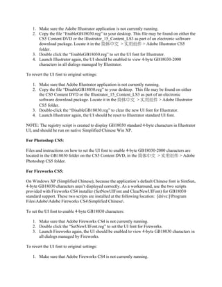 1. Make sure the Adobe Illustrator application is not currently running.
2. Copy the file “EnableGB18030.reg” to your desktop. This file may be found on either the
CS5 Content DVD or the IIlustrator_15_Content_LS3 as part of an electronic software
download package. Locate it in the 简体中文 > 实用组件 > Adobe Illustrator CS5
folder.
3. Double click the “EnableGB18030.reg” to set the UI font for Illustrator.
4. Launch Illustrator again, the UI should be enabled to view 4-byte GB18030-2000
characters in all dialogs managed by Illustrator.
To revert the UI font to original settings:
1. Make sure that Adobe Illustrator application is not currently running.
2. Copy the file “DisableGB18030.reg” to your desktop. This file may be found on either
the CS5 Content DVD or the Illustrator_15_Content_LS3 as part of an electronic
software download package. Locate it in the 简体中文 > 实用组件 > Adobe Illustrator
CS5 folder.
3. Double-click the “DisableGB18030.reg” to clear the new UI font for Illustrator.
4. Launch Illustrator again, the UI should be reset to Illustrator standard UI font.
NOTE: The registry script is created to display GB18030 standard 4-byte characters in Illustrator
UI, and should be run on native Simplified Chinese Win XP.
For Photoshop CS5:
Files and instructions on how to set the UI font to enable 4-byte GB18030-2000 characters are
located in the GB18030 folder on the CS5 Content DVD, in the 简体中文 > 实用组件 > Adobe
Photoshop CS5 folder.
For Fireworks CS5:
On Windows XP (Simplified Chinese), because the application’s default Chinese font is SimSun,
4-byte GB18030 characters aren’t displayed correctly. As a workaround, use the two scripts
provided with Fireworks CS4 installer (SetNewUIFont and ClearNewUIFont) for GB18030
standard support. These two scripts are installed at the following location: [drive:]Program
FilesAdobeAdobe Fireworks CS4Simplified Chinese.
To set the UI font to enable 4-byte GB18030 characters:
1. Make sure that Adobe Fireworks CS4 is not currently running.
2. Double click the “SetNewUIFont.reg” to set the UI font for Fireworks.
3. Launch Fireworks again, the UI should be enabled to view 4-byte GB18030 characters in
all dialogs managed by Fireworks.
To revert the UI font to original settings:
1. Make sure that Adobe Fireworks CS4 is not currently running.
 