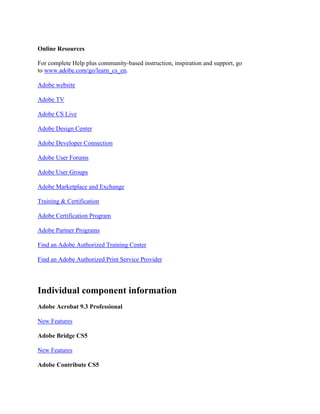 Online Resources
For complete Help plus community-based instruction, inspiration and support, go
to www.adobe.com/go/learn_cs_en.
Adobe website
Adobe TV
Adobe CS Live
Adobe Design Center
Adobe Developer Connection
Adobe User Forums
Adobe User Groups
Adobe Marketplace and Exchange
Training & Certification
Adobe Certification Program
Adobe Partner Programs
Find an Adobe Authorized Training Center
Find an Adobe Authorized Print Service Provider
Individual component information
Adobe Acrobat 9.3 Professional
New Features
Adobe Bridge CS5
New Features
Adobe Contribute CS5
 