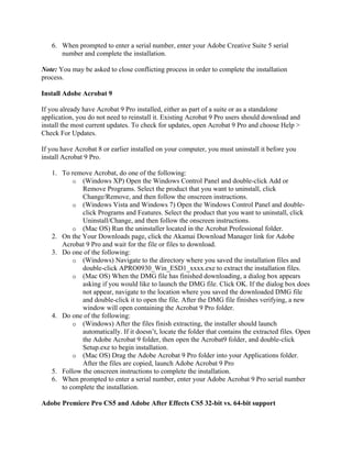 6. When prompted to enter a serial number, enter your Adobe Creative Suite 5 serial
number and complete the installation.
Note: You may be asked to close conflicting process in order to complete the installation
process.
Install Adobe Acrobat 9
If you already have Acrobat 9 Pro installed, either as part of a suite or as a standalone
application, you do not need to reinstall it. Existing Acrobat 9 Pro users should download and
install the most current updates. To check for updates, open Acrobat 9 Pro and choose Help >
Check For Updates.
If you have Acrobat 8 or earlier installed on your computer, you must uninstall it before you
install Acrobat 9 Pro.
1. To remove Acrobat, do one of the following:
o (Windows XP) Open the Windows Control Panel and double-click Add or
Remove Programs. Select the product that you want to uninstall, click
Change/Remove, and then follow the onscreen instructions.
o (Windows Vista and Windows 7) Open the Windows Control Panel and double-
click Programs and Features. Select the product that you want to uninstall, click
Uninstall/Change, and then follow the onscreen instructions.
o (Mac OS) Run the uninstaller located in the Acrobat Professional folder.
2. On the Your Downloads page, click the Akamai Download Manager link for Adobe
Acrobat 9 Pro and wait for the file or files to download.
3. Do one of the following:
o (Windows) Navigate to the directory where you saved the installation files and
double-click APRO0930_Win_ESD1_xxxx.exe to extract the installation files.
o (Mac OS) When the DMG file has finished downloading, a dialog box appears
asking if you would like to launch the DMG file. Click OK. If the dialog box does
not appear, navigate to the location where you saved the downloaded DMG file
and double-click it to open the file. After the DMG file finishes verifying, a new
window will open containing the Acrobat 9 Pro folder.
4. Do one of the following:
o (Windows) After the files finish extracting, the installer should launch
automatically. If it doesn’t, locate the folder that contains the extracted files. Open
the Adobe Acrobat 9 folder, then open the Acrobat9 folder, and double-click
Setup.exe to begin installation.
o (Mac OS) Drag the Adobe Acrobat 9 Pro folder into your Applications folder.
After the files are copied, launch Adobe Acrobat 9 Pro
5. Follow the onscreen instructions to complete the installation.
6. When prompted to enter a serial number, enter your Adobe Acrobat 9 Pro serial number
to complete the installation.
Adobe Premiere Pro CS5 and Adobe After Effects CS5 32-bit vs. 64-bit support
 