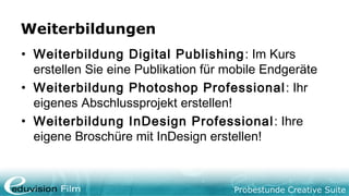 Probestunde Creative Suite
Weiterbildungen
• Weiterbildung Digital Publishing: Im Kurs
erstellen Sie eine Publikation für mobile Endgeräte
• Weiterbildung Photoshop Professional: Ihr
eigenes Abschlussprojekt erstellen!
• Weiterbildung InDesign Professional: Ihre
eigene Broschüre mit InDesign erstellen!
 