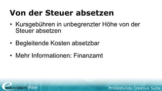 Probestunde Creative Suite
Von der Steuer absetzen
• Kursgebühren in unbegrenzter Höhe von der
Steuer absetzen
• Begleitende Kosten absetzbar
• Mehr Informationen: Finanzamt
 