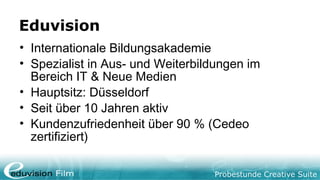 Probestunde Creative Suite
Eduvision
• Internationale Bildungsakademie
• Spezialist in Aus- und Weiterbildungen im
Bereich IT & Neue Medien
• Hauptsitz: Düsseldorf
• Seit über 10 Jahren aktiv
• Kundenzufriedenheit über 90 % (Cedeo
zertifiziert)
 