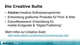 Probestunde Creative Suite
Die Creative Suite
• Adobes kreative Softwareprogramme
• Entwicklung grafischer Produkte für Print- & Web
• Zukunftsweisend: Entwicklung für
mobile Endgeräte & “Digital Publishing”
Mehr Infos zur Creative Suite:
http://www.adobe.com/de/products/creativesuite.html
 