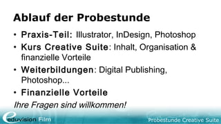 Probestunde Creative Suite
Ablauf der Probestunde
• Praxis-Teil: Illustrator, InDesign, Photoshop
• Kurs Creative Suite: Inhalt, Organisation &
finanzielle Vorteile
• Weiterbildungen: Digital Publishing,
Photoshop...
• Finanzielle Vorteile
Ihre Fragen sind willkommen!
 