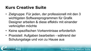 Probestunde Creative Suite
Kurs Creative Suite
• Zielgruppe: Für jeden, der professionell mit den 3
wichtigsten Softwareprogrammen für Grafik
Designer arbeiten & diese effektiv mit einander
verknüpfen möchte
• Keine spezifischen Vorkenntnisse erforderlich
• Praxisteil: Aufgaben bearbeiten - während der
Schulungstage und von zu Hause aus
 