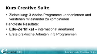 Probestunde Creative Suite
Kurs Creative Suite
• Zielstellung: 3 Adobe-Programme kennenlernen und
verstehen miteinander zu kombinieren
Handfeste Resultate:
• Edu-Zertifikat – international anerkannt
• Erste praktische Arbeiten in 3 Programmen
 