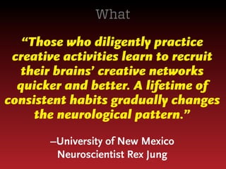 What
“Those who diligently practice
creative activities learn to recruit
their brains’ creative networks
quicker and better. A lifetime of
consistent habits gradually changes
the neurological pattern.”
–University of New Mexico
Neuroscientist Rex Jung

 