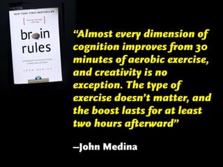 “Almost every dimension of
cognition improves from 30
minutes of aerobic exercise,
and creativity is no
exception. The type of
exercise doesn’t matter, and
the boost lasts for at least
two hours afterward”
–John Medina

 