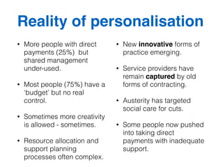 Reality of personalisation 
• More people with direct 
payments (25%) but 
shared management 
under-used. 
• Most people (75%) have a 
‘budget’ but no real 
control. 
• Sometimes more creativity 
is allowed - sometimes. 
• Resource allocation and 
support planning 
processes often complex. 
• New innovative forms of 
practice emerging. 
• Service providers have 
remain captured by old 
forms of contracting. 
• Austerity has targeted 
social care for cuts. 
• Some people now pushed 
into taking direct 
payments with inadequate 
support. 
 