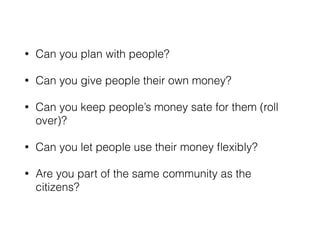 • Can you plan with people? 
• Can you give people their own money? 
• Can you keep people’s money sate for them (roll 
over)? 
• Can you let people use their money flexibly? 
• Are you part of the same community as the 
citizens? 
