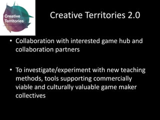 Creative Territories 2.0
• Collaboration with interested game hub and
collaboration partners
• To investigate/experiment with new teaching
methods, tools supporting commercially
viable and culturally valuable game maker
collectives
 