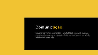 Comunicação
Escutar e falar na hora certa também é uma habilidade importante para que o
ambiente se torne agradável e produtivo. Saber identificar quando sua opinião
tratá benefício para o todo.
 