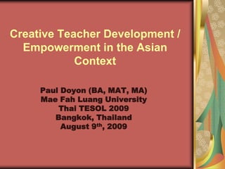 Creative Teacher Development /
  Empowerment in the Asian
            Context

     Paul Doyon (BA, MAT, MA)
     Mae Fah Luang University
         Thai TESOL 2009
        Bangkok, Thailand
          August 9th, 2009
 
