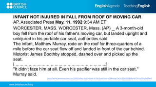 www.britishcouncil.org
http://www.apnewsarchive.com/1992/Infant-Not-Injured-in-Fall-from-Roof-of-Moving-Car/id-91df3f0f8dfbe3e7282dc5f0a3b83ae4
INFANT NOT INJURED IN FALL FROM ROOF OF MOVING CAR
AP, Associated Press May. 11, 1992 9:34 AM ET
WORCESTER, MASS. WORCESTER, Mass. (AP) _ A 3-month-old
boy fell from the roof of his father's moving car, but landed upright and
uninjured in his portable car seat, authorities said.
The infant, Matthew Murray, rode on the roof for three-quarters of a
mile before the car seat flew off and landed in front of the car behind.
Motorist James Boothby stopped, dashed over and picked up the
seat.
[……………………………………………………………..]
''It didn't faze him at all. Even his pacifier was still in the car seat,''
Murray said.
 