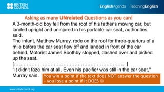 www.britishcouncil.org
You win a point if the text does NOT answer the question
– you lose a point if it DOES 
A 3-month-old boy fell from the roof of his father's moving car, but
landed upright and uninjured in his portable car seat, authorities
said.
The infant, Matthew Murray, rode on the roof for three-quarters of a
mile before the car seat flew off and landed in front of the car
behind. Motorist James Boothby stopped, dashed over and picked
up the seat.
[……………………………………………………………..]
''It didn't faze him at all. Even his pacifier was still in the car seat,''
Murray said.
 