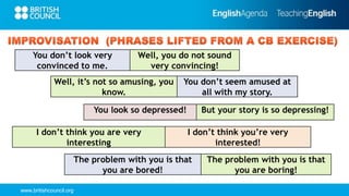 www.britishcouncil.org
I don’t think you are very
interesting
I don’t think you’re very
interested!
The problem with you is that
you are bored!
The problem with you is that
you are boring!
Well, it’s not so amusing, you
know.
You don’t seem amused at
all with my story.
You don’t look very
convinced to me.
Well, you do not sound
very convincing!
You look so depressed! But your story is so depressing!
 