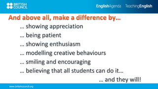 www.britishcouncil.org
… showing appreciation
… being patient
… showing enthusiasm
… modelling creative behaviours
… smiling and encouraging
… believing that all students can do it…
… and they will!
 