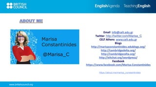 www.britishcouncil.org
Email info@celt.edu.gr
Twitter http://twitter.com/Marisa_C
CELT Athens www.celt.edu.gr
Blogs
http://marisaconstantinides.edublogs.org/
http://cambridgedelta.org/
http://cambridgecelta.org/
http://eltchat.org/wordpress/
Facebook
https://www.facebook.com/Marisa.Constantinides
https://about.me/marisa_constantinides
 