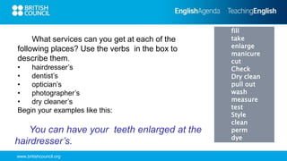 www.britishcouncil.org
fill
take
enlarge
manicure
cut
Check
Dry clean
pull out
wash
measure
test
Style
clean
perm
dye
What services can you get at each of the
following places? Use the verbs in the box to
describe them.
• hairdresser’s
• dentist’s
• optician’s
• photographer’s
• dry cleaner’s
Begin your examples like this:
You can have your teeth enlarged at the
hairdresser’s.
 