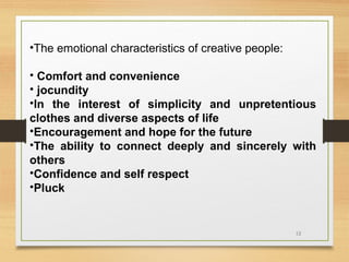 •The emotional characteristics of creative people:
• Comfort and convenience
• jocundity
•In the interest of simplicity and unpretentious
clothes and diverse aspects of life
•Encouragement and hope for the future
•The ability to connect deeply and sincerely with
others
•Confidence and self respect
•Pluck

12

 