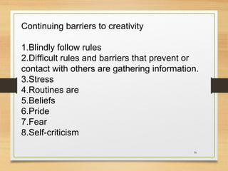 Continuing barriers to creativity
1.Blindly follow rules
2.Difficult rules and barriers that prevent or
contact with others are gathering information.
3.Stress
4.Routines are
5.Beliefs
6.Pride
7.Fear
8.Self-criticism
16

 