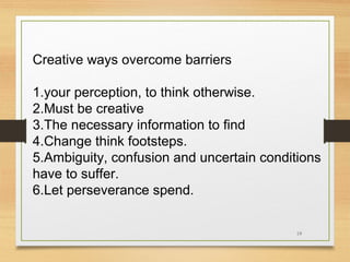 Creative ways overcome barriers
1.your perception, to think otherwise.
2.Must be creative
3.The necessary information to find
4.Change think footsteps.
5.Ambiguity, confusion and uncertain conditions
have to suffer.
6.Let perseverance spend.
18

 