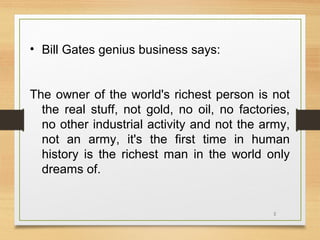 • Bill Gates genius business says:
The owner of the world's richest person is not
the real stuff, not gold, no oil, no factories,
no other industrial activity and not the army,
not an army, it's the first time in human
history is the richest man in the world only
dreams of.

2

 