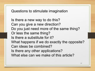 Questions to stimulate imagination
Is there a new way to do this?
Can you give a new direction?
Do you just need more of the same thing?
Or less the same thing?
Is there a substitute for it?
What happens if we do exactly the opposite?
Can ideas be combined?
Is there any other applications?
What else can we make of this article?
20

 