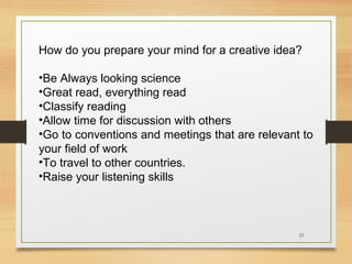 How do you prepare your mind for a creative idea?
•Be Always looking science
•Great read, everything read
•Classify reading
•Allow time for discussion with others
•Go to conventions and meetings that are relevant to
your field of work
•To travel to other countries.
•Raise your listening skills

23

 