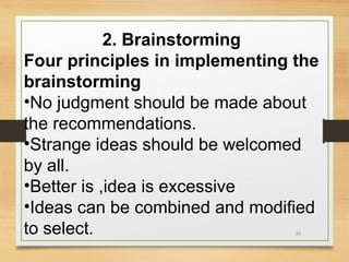 2. Brainstorming
Four principles in implementing the
brainstorming
•No judgment should be made about
the recommendations.
•Strange ideas should be welcomed
by all.
•Better is ,idea is excessive
•Ideas can be combined and modified
to select.
31

 