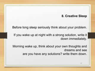 8. Creative Sleep
Before long sleep seriously think about your problem.
If you wake up at night with a strong solution, write it
down immediately.
Morning wake up, think about your own thoughts and
dreams and see
are you have any solutions? write them down.
37

 