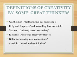 DEFINITIONS OF CREATIVITY
BY SOME GREAT THINKERS
5

•
•
•
•
•
•

Wertheimer…’restructuring our knowledge’
Kelly and Rogers…’understanding how we think’
Maslow…’primary versus secondary’
Rickards…’personal discovery process’
Gilliam…’making new connections’
Amabile…’novel and useful ideas’
5

 