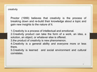 creativity

Proctor (1999) believes that creativity is the process of
breaking down and re-build their knowledge about a topic and
gain new insights to the nature of it.
1.Creativity is a process of intellectual and emotional.
2.Creativity product can take the form of a work, an idea, a
solution, an object, or whatever else is offered.
3.the product of creativity is new phenomenon.
4.Creativity is a general ability and everyone more or less
there.
5.Creativity is learned and social environment and cultural
correlates.

6

 