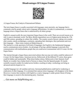 Disadvantages Of Lingua Franca
A Lingua Franca; the Catalyst of International Debates
The term lingua franca is usually associated with languages; more precisely, any language that is
commonly used by people whose native language differentiates. In order to communicate, a common
language arises a lingua franca that is understood by all ethnic groups.
English is unequivocally the most important lingua franca in the world. There are several reasons as to
why it came to dominate world. The Brits; British imperialism was at it highest point during the 17th
and 20th century, spreading its culture like wildfire. The country oozed of power, taking over country
after country, maybe archipelagos, continents, spreading their ideologies, their parliament and even
their language. ... Show more content on Helpwriting.net ...
The internet is a wide spectrum of all kinds of languages, but English is the fundamental language
used to communicate across borders. An advantage of having a global language is precisely this;
communication with multitudinous people that you could never communicate with if it wasn t for the
lingua franca.
The internet through a lingua franca uncovered cultures that you may not realise could be unknown if
it wasn t for the lingua franca. American movies, Hollywood, all the different TV series; these gems
could be hidden and unattainable. What about Indian culture, Bollywood or their fantastic food?
Maybe we wouldn t have Indian food in Norway or dance from the Spanish people. Or maybe
scientific research couldn t be traded across borders, resulting in today s technology not being as
advanced and developed as it is.
A global language isn t all sunshine and roses. Increased globalisation could lead to weakening or
eradication of other language. It is estimated that copious minor languages will disappear in the future.
However, it seems that countries with English as a native language is under greater threat of losing
their language or accent to the dominating party: American
... Get more on HelpWriting.net ...
 